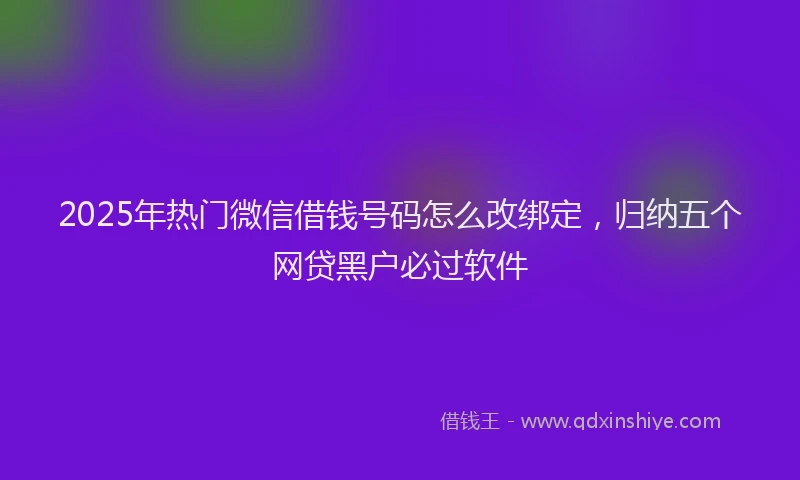 2025年热门微信借钱号码怎么改绑定，归纳五个网贷黑户必过软件