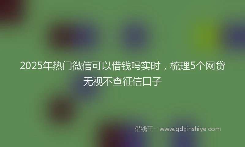 2025年热门微信可以借钱吗实时，梳理5个网贷无视不查征信口子