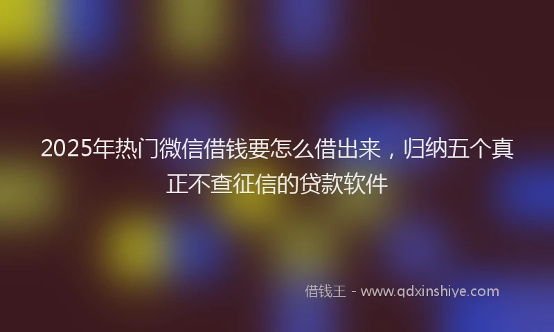 2025年热门微信借钱要怎么借出来，归纳五个真正不查征信的贷款软件