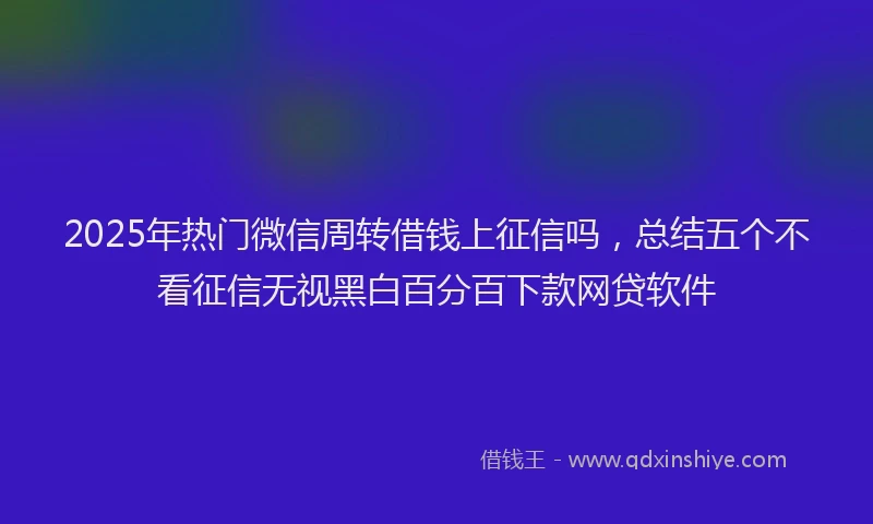 2025年热门微信周转借钱上征信吗，总结五个不看征信无视黑白百分百下款网贷软件