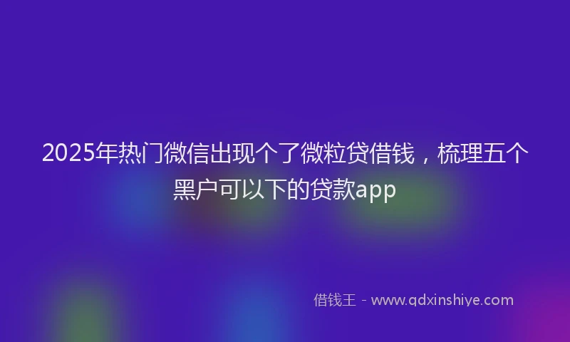2025年热门微信出现个了微粒贷借钱，梳理五个黑户可以下的贷款app