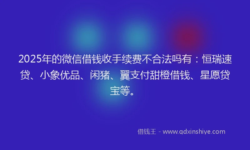 2025年的微信借钱收手续费不合法吗有：恒瑞速贷、小象优品、闲猪、翼支付甜橙借钱、星愿贷宝等。