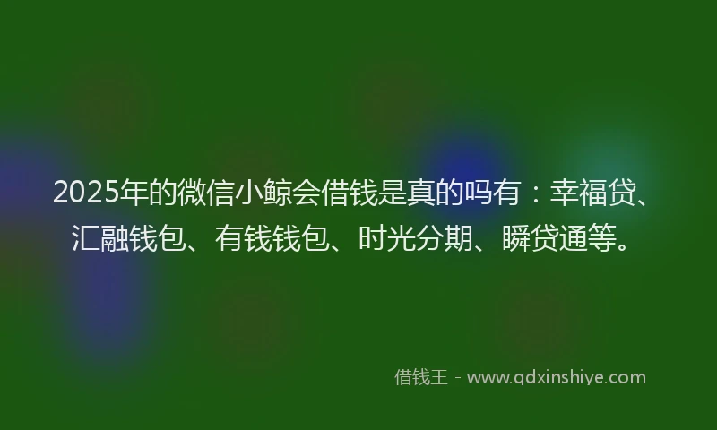 2025年的微信小鲸会借钱是真的吗有：幸福贷、汇融钱包、有钱钱包、时光分期、瞬贷通等。