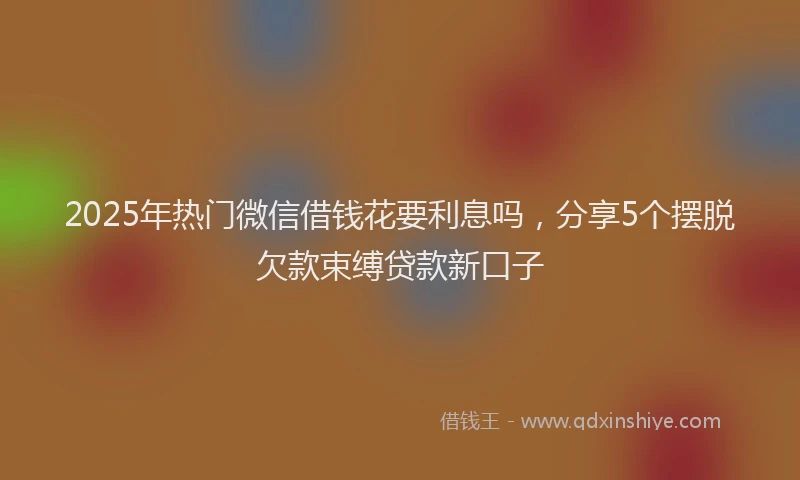 2025年热门微信借钱花要利息吗，分享5个摆脱欠款束缚贷款新口子