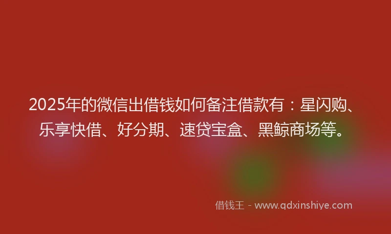 2025年的微信出借钱如何备注借款有：星闪购、乐享快借、好分期、速贷宝盒、黑鲸商场等。