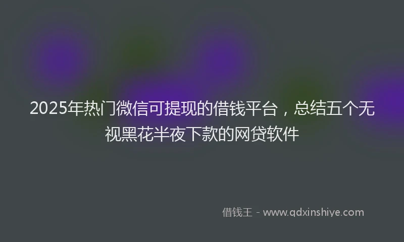 2025年热门微信可提现的借钱平台，总结五个无视黑花半夜下款的网贷软件