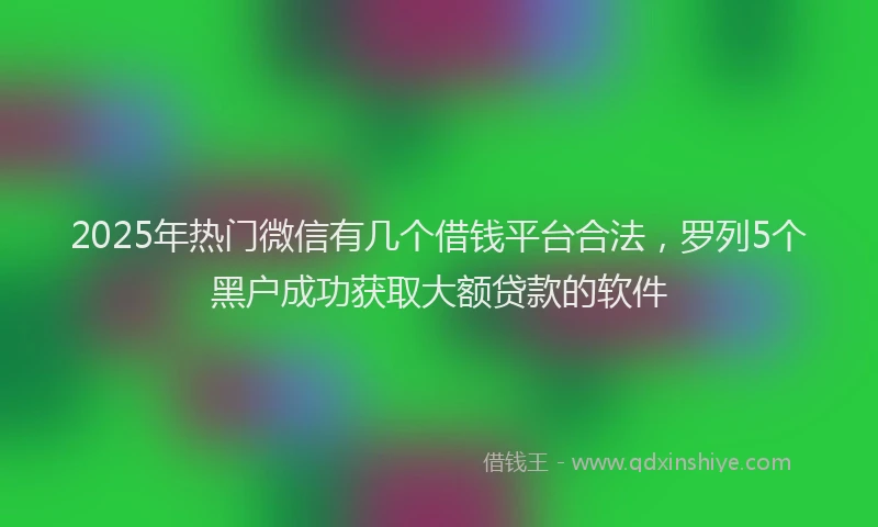 2025年热门微信有几个借钱平台合法，罗列5个黑户成功获取大额贷款的软件