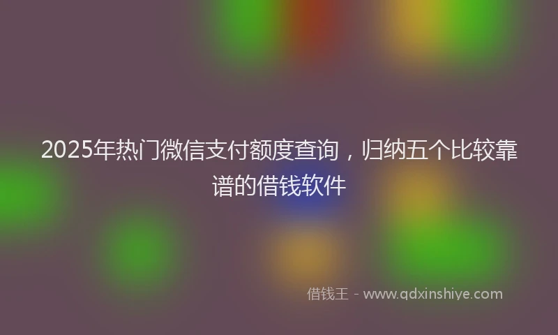 2025年热门微信支付额度查询，归纳五个比较靠谱的借钱软件