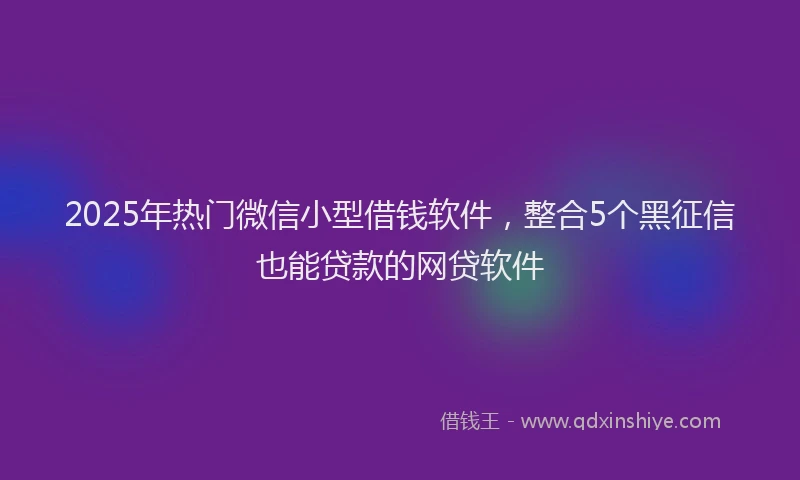 2025年热门微信小型借钱软件，整合5个黑征信也能贷款的网贷软件