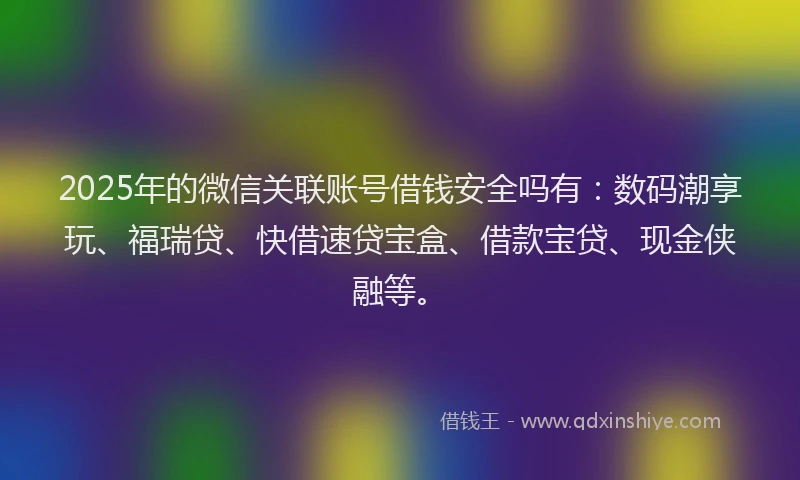 2025年的微信关联账号借钱安全吗有：数码潮享玩、福瑞贷、快借速贷宝盒、借款宝贷、现金侠融等。
