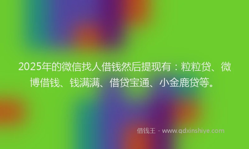 2025年的微信找人借钱然后提现有：粒粒贷、微博借钱、钱满满、借贷宝通、小金鹿贷等。