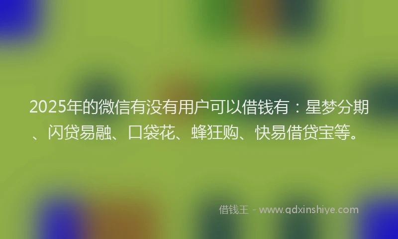 2025年的微信有没有用户可以借钱有：星梦分期、闪贷易融、口袋花、蜂狂购、快易借贷宝等。