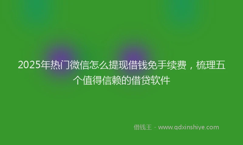 2025年热门微信怎么提现借钱免手续费，梳理五个值得信赖的借贷软件