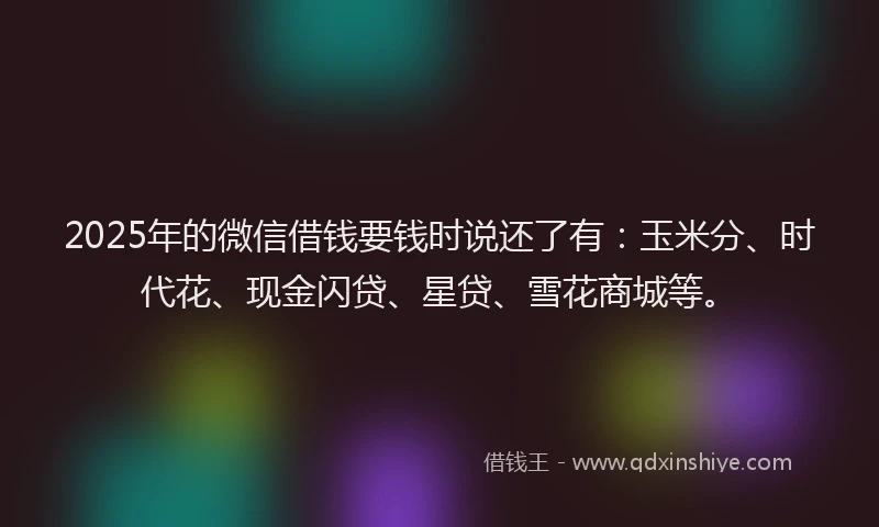 2025年的微信借钱要钱时说还了有：玉米分、时代花、现金闪贷、星贷、雪花商城等。