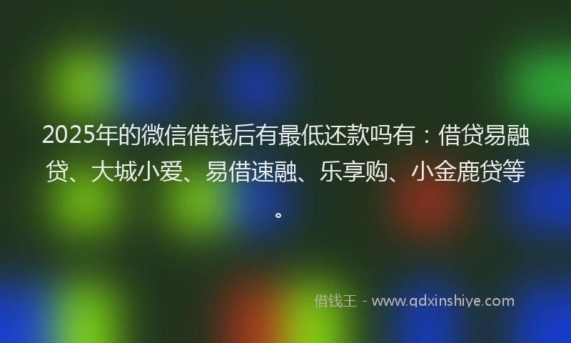 2025年的微信借钱后有最低还款吗有：借贷易融贷、大城小爱、易借速融、乐享购、小金鹿贷等。