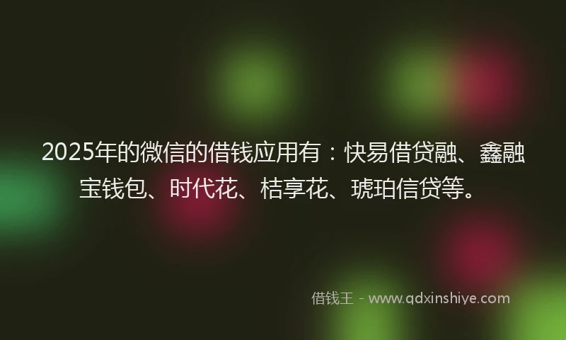 2025年的微信的借钱应用有：快易借贷融、鑫融宝钱包、时代花、桔享花、琥珀信贷等。