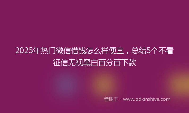 2025年热门微信借钱怎么样便宜，总结5个不看征信无视黑白百分百下款