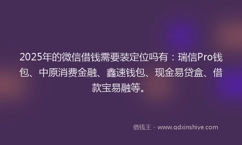 2025年的微信借钱需要装定位吗有：瑞信Pro钱包、中原消费金融、鑫速钱包、现金易贷盒、借款宝易融等。