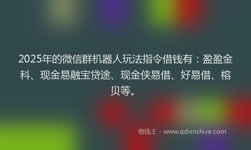 2025年的微信群机器人玩法指令借钱有：盈盈金科、现金易融宝贷途、现金侠易借、好易借、榕贝等。