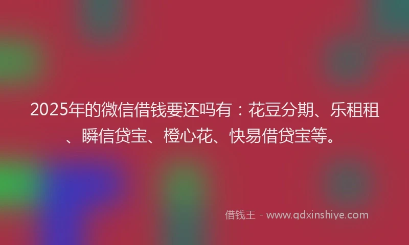2025年的微信借钱要还吗有：花豆分期、乐租租、瞬信贷宝、橙心花、快易借贷宝等。