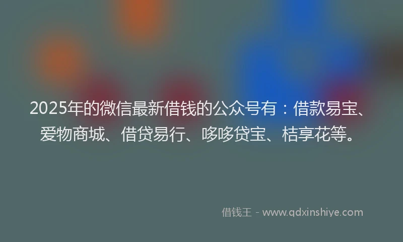 2025年的微信最新借钱的公众号有：借款易宝、爱物商城、借贷易行、哆哆贷宝、桔享花等。