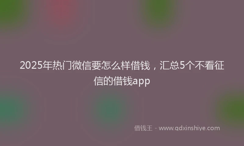 2025年热门微信要怎么样借钱，汇总5个不看征信的借钱app