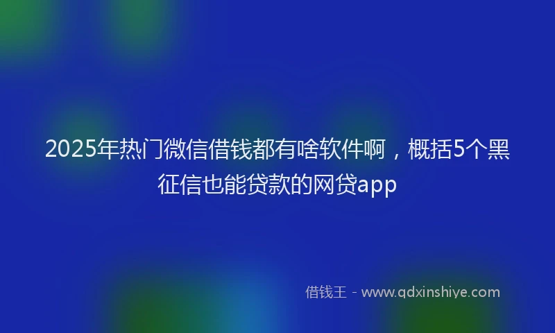 2025年热门微信借钱都有啥软件啊，概括5个黑征信也能贷款的网贷app
