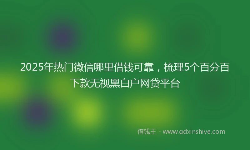 2025年热门微信哪里借钱可靠，梳理5个百分百下款无视黑白户网贷平台