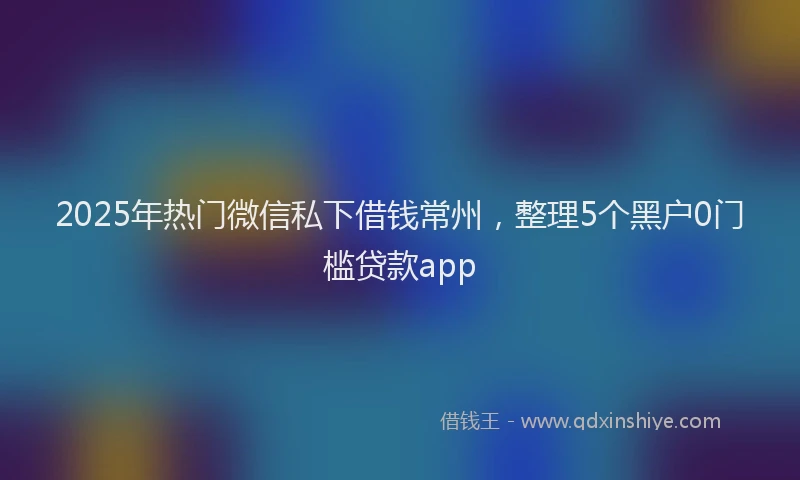 2025年热门微信私下借钱常州，整理5个黑户0门槛贷款app