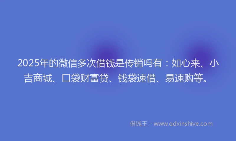 2025年的微信多次借钱是传销吗有：如心来、小吉商城、口袋财富贷、钱袋速借、易速购等。