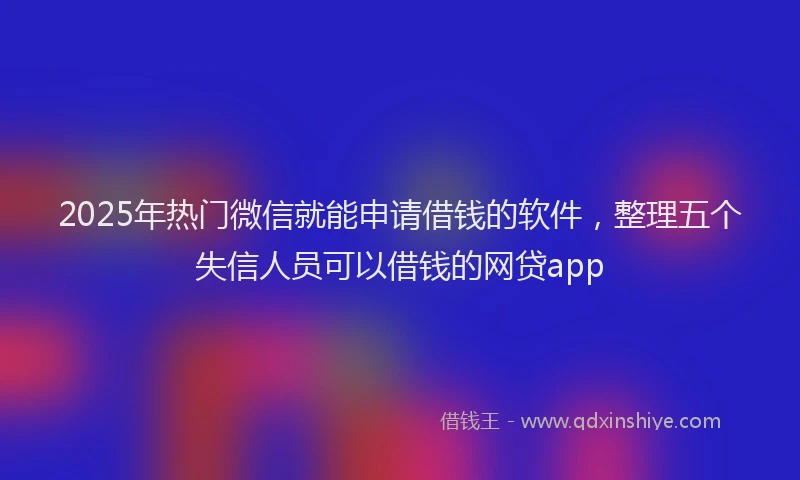 2025年热门微信就能申请借钱的软件，整理五个失信人员可以借钱的网贷app