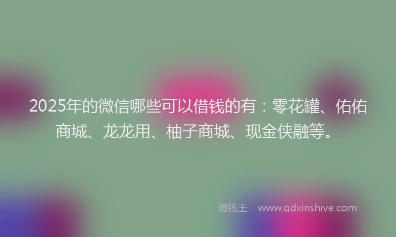 2025年的微信哪些可以借钱的有：零花罐、佑佑商城、龙龙用、柚子商城、现金侠融等。
