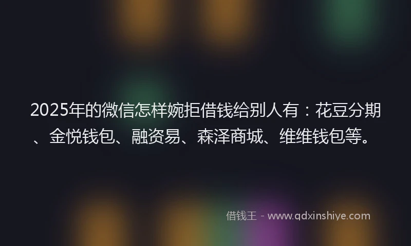2025年的微信怎样婉拒借钱给别人有：花豆分期、金悦钱包、融资易、森泽商城、维维钱包等。