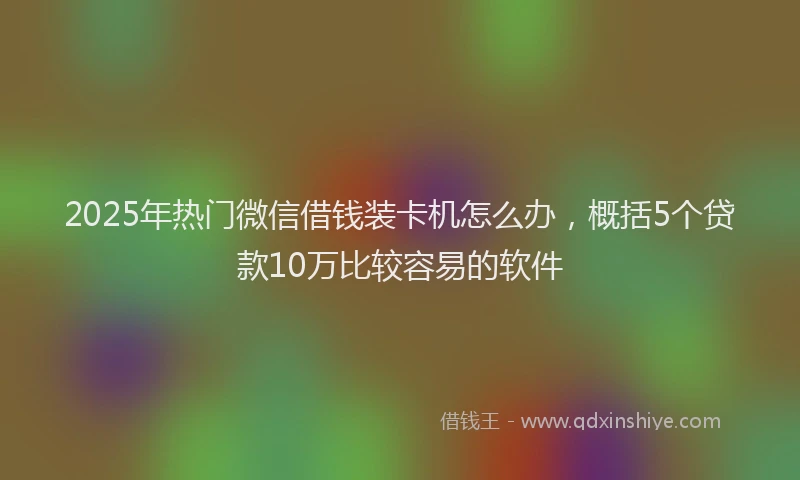 2025年热门微信借钱装卡机怎么办，概括5个贷款10万比较容易的软件