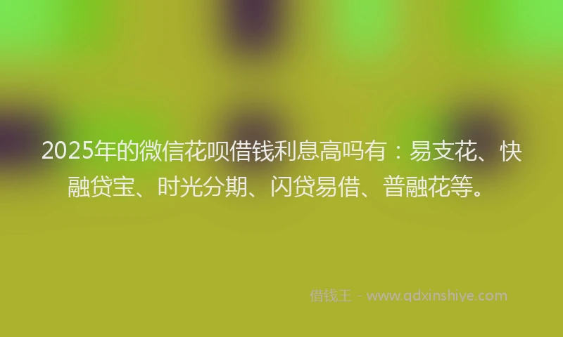2025年的微信花呗借钱利息高吗有：易支花、快融贷宝、时光分期、闪贷易借、普融花等。