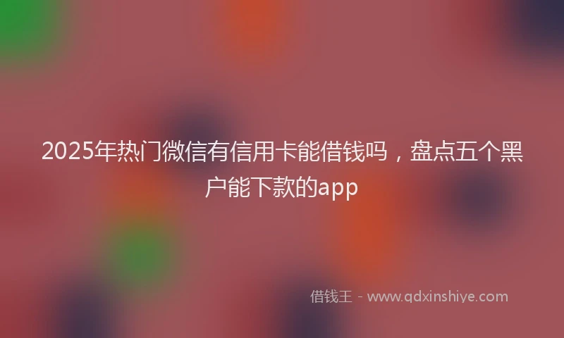 2025年热门微信有信用卡能借钱吗，盘点五个黑户能下款的app