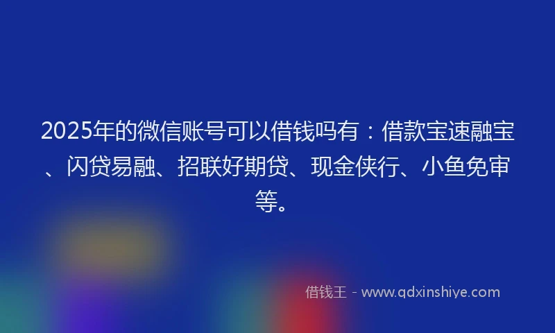 2025年的微信账号可以借钱吗有：借款宝速融宝、闪贷易融、招联好期贷、现金侠行、小鱼免审等。