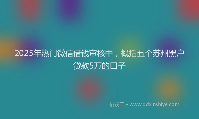 2025年热门微信借钱审核中，概括五个苏州黑户贷款5万的口子