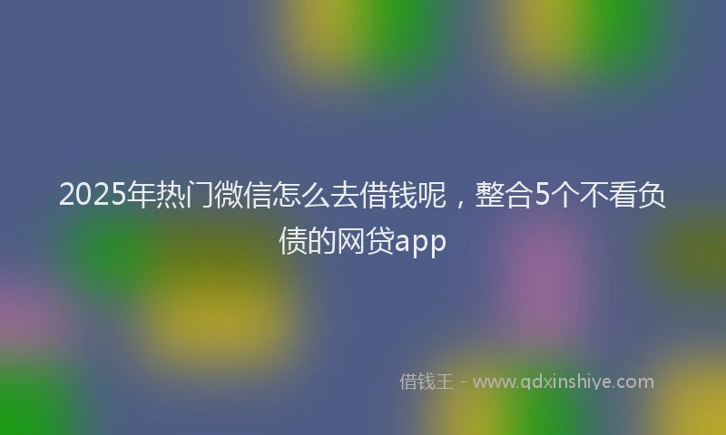 2025年热门微信怎么去借钱呢，整合5个不看负债的网贷app