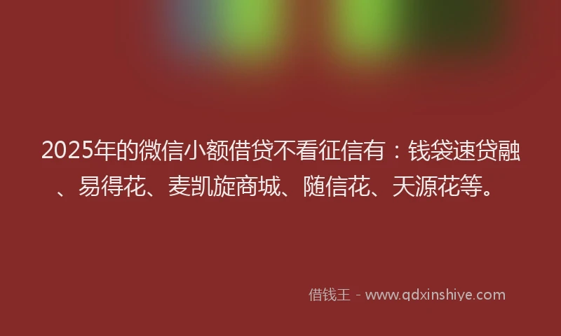 2025年的微信小额借贷不看征信有：钱袋速贷融、易得花、麦凯旋商城、随信花、天源花等。