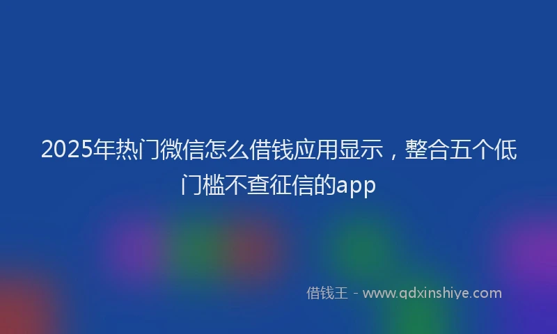 2025年热门微信怎么借钱应用显示，整合五个低门槛不查征信的app