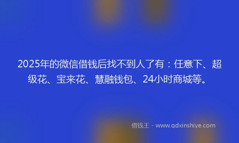 2025年的微信借钱后找不到人了有：任意下、超级花、宝来花、慧融钱包、24小时商城等。