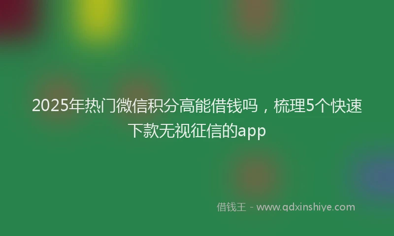 2025年热门微信积分高能借钱吗，梳理5个快速下款无视征信的app