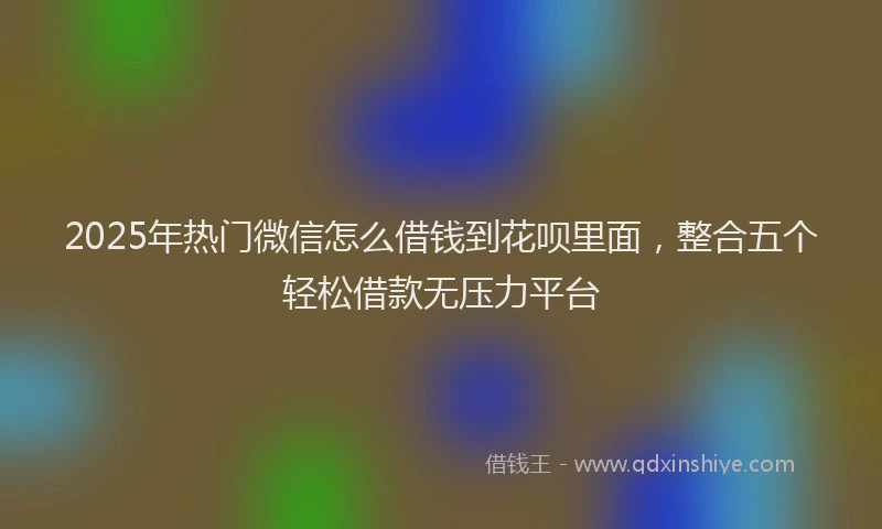 2025年热门微信怎么借钱到花呗里面，整合五个轻松借款无压力平台