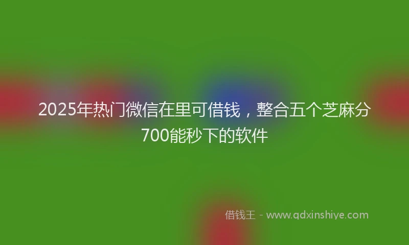 2025年热门微信在里可借钱，整合五个芝麻分700能秒下的软件