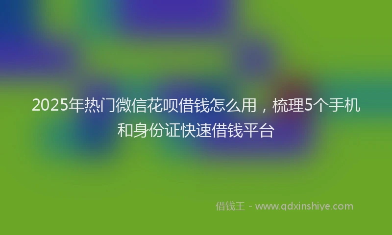 2025年热门微信花呗借钱怎么用，梳理5个手机和身份证快速借钱平台