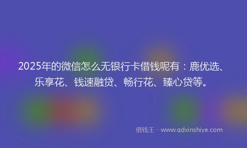 2025年的微信怎么无银行卡借钱呢有：鹿优选、乐享花、钱速融贷、畅行花、臻心贷等。