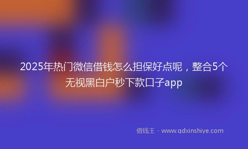 2025年热门微信借钱怎么担保好点呢，整合5个无视黑白户秒下款口子app