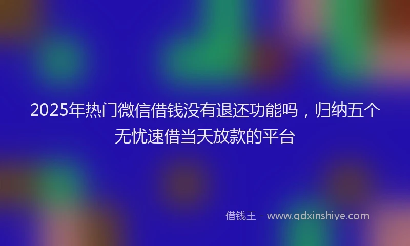 2025年热门微信借钱没有退还功能吗，归纳五个无忧速借当天放款的平台