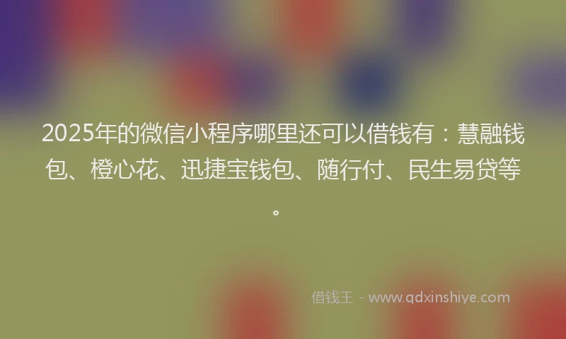 2025年的微信小程序哪里还可以借钱有：慧融钱包、橙心花、迅捷宝钱包、随行付、民生易贷等。